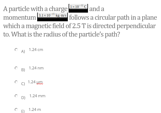 |1x 10-12
A particle with a charge
momentum
which a magnetic field of 2.5 T is directed perpendicular
to. What is the radius of the particle's path?
and a
3.1×10" kg-m/s
|follows a circular path in a plane
1.24 cm
A)
1.24 nm
B)
1.24
C)
1.24 mm
D)
1.24 m
E)
