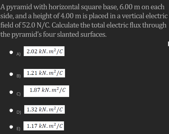 A pyramid with horizontal square base, 6.00 m on each
side, and a height of 4.00 m is placed in a vertical electric
field of 52.0 N/C. Calculate the total electric flux through
the pyramid's four slanted surfaces.
2.02 kN.m²/C
A)
1.21 kN. m² /C
B)
1.87 kN.m² /C
1.32 kN. m²/C
D)
1.17 kN. m²/C
E)

