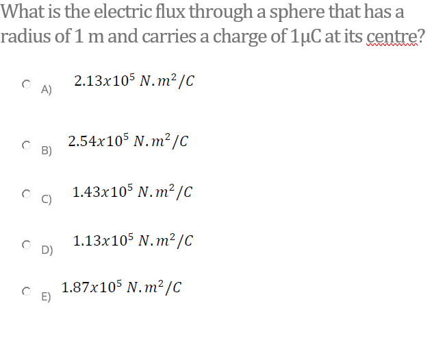 What is the electric flux through a sphere that has a
radius of 1 m and carries a charge of 1µC at its centre?
2.13x105 N.m²/C
A)
2.54x105 N.m²/C
B)
1.43x105 N.m² /C
C)
1.13x105 N.m²/C
D)
1.87x105 N.m²/C
E)
