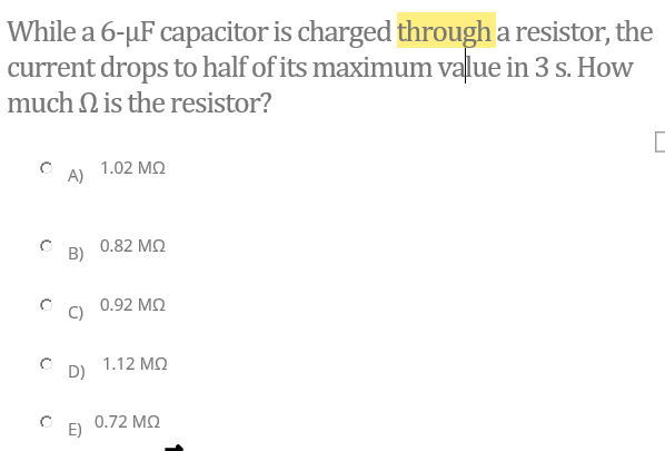While a 6-µF capacitor is charged through a resistor, the
current drops to half of its maximum value in 3 s. How
much N is the resistor?
1.02 MQ
A)
0.82 MQ
B)
0.92 MQ
1.12 MQ
D)
0.72 MQ
E)

