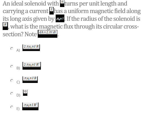 An ideal solenoid with "turns per unit length and
carrying a currenthas a uniform magnetic field along
its long axis given by u. If the radius of the solenoid is
B, what is the magnetic flux through its circular cross-
section? Note
[dA=2 .tr dr
[2.7,4,nI R]
A)
2.Tu,n1 R
B)
|T4, nIR|
D)
T4, n I R°|
E)
