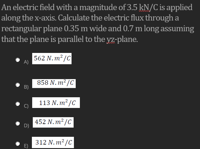 An electric field with a magnitude of 3.5 kN/C is applied
along the x-axis. Calculate the electric flux through a
rectangular plane 0.35 m wide and 0.7 m long assuming
that the plane is parallel to the yz-plane.
562 N. m? /C
A)
858 N. m² /C
B)
113 N. m² /C
452 N. m² /C
D)
312 N. m² /C
E)
