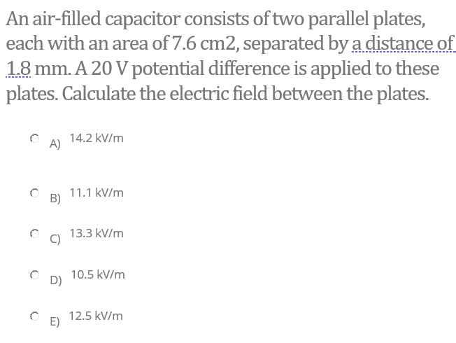 An air-filled capacitor consists of two parallel plates,
each with an area of 7.6 cm2, separated by a distance of
18 mm. A 20 V potential difference is applied to these
plates. Calculate the electric field between the plates.
14.2 kV/m
A)
11.1 kV/m
B)
13.3 kV/m
C)
10.5 kV/m
D)
12.5 kV/m
E)
