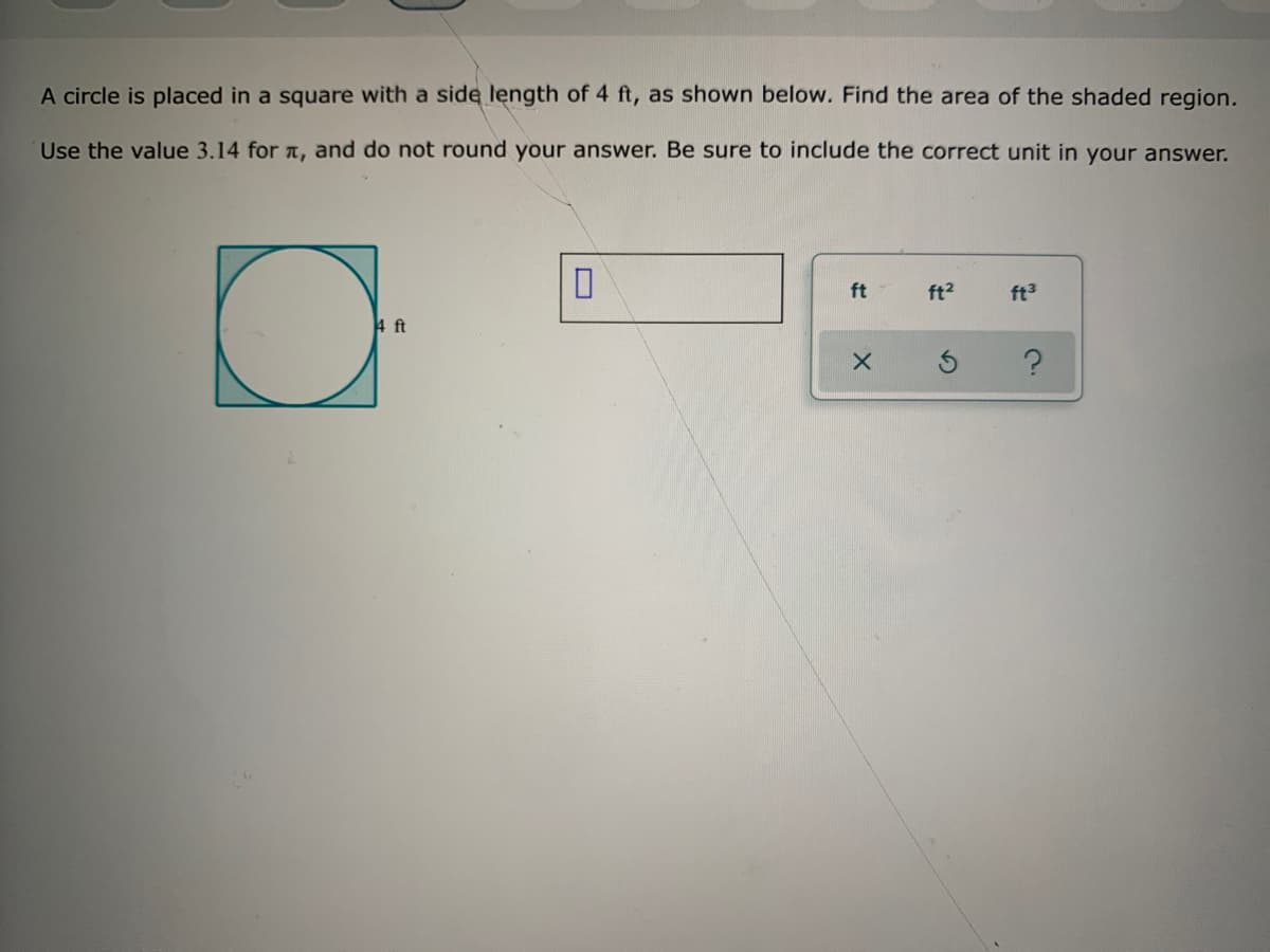 A circle is placed in a square with a side length of 4 ft, as shown below. Find the area of the shaded region.
Use the value 3.14 for a, and do not round your answer. Be sure to include the correct unit in your answer.
ft
ft2
ft3
4 ft

