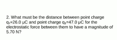 2. What must be the distance between point charge
q,=26.0 µC and point charge q2=47.0 µC for the
electrostatic force between them to have a magnitude of
5.70 N?
