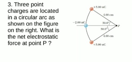 3. Three point
charges are located
in a circular arc as
shown on the figure
on the right. What is
the net electrostatic
force at point P ?
+3.00 nC
4.00 cm
-2.00 nC
30.0
30.0
4.00 cm
+3.00 nC
