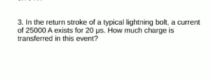 3. In the return stroke of a typical lightning bolt, a current
of 25000 A exists for 20 us. How much charge is
transferred in this event?

