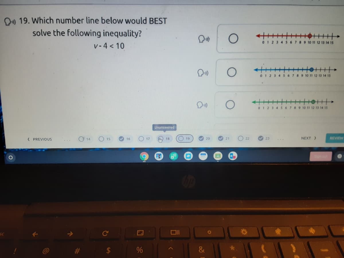 O) 19. Which number line below would BEST
solve the following inequality?
01 2
8 4567 89 10 11 12 13 14 15
v-4 < 10
0 1 23 4 567 89 10 11 12 13 14 15
0 1 23 4567 8 9 10 11 12 13 14 15
Unanswered
( PREVIOUS
O 17
O 19
20
O 22
23
NEXT )
REVIEW
14
15
16
21
Ce
*.
