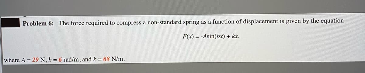 Problem 6: The force required to compress a non-standard spring as a function of displacement is given by the equation
F(x) = -Asin(bx) + kx,
where A = 29N, b = 6 rad/m, and k = 68 N/m.
