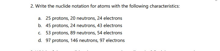 2. Write the nuclide notation for atoms with the following characteristics:
a. 25 protons, 20 neutrons, 24 electrons
b. 45 protons, 24 neutrons, 43 electrons
c. 53 protons, 89 neutrons, 54 electrons
d. 97 protons, 146 neutrons, 97 electrons