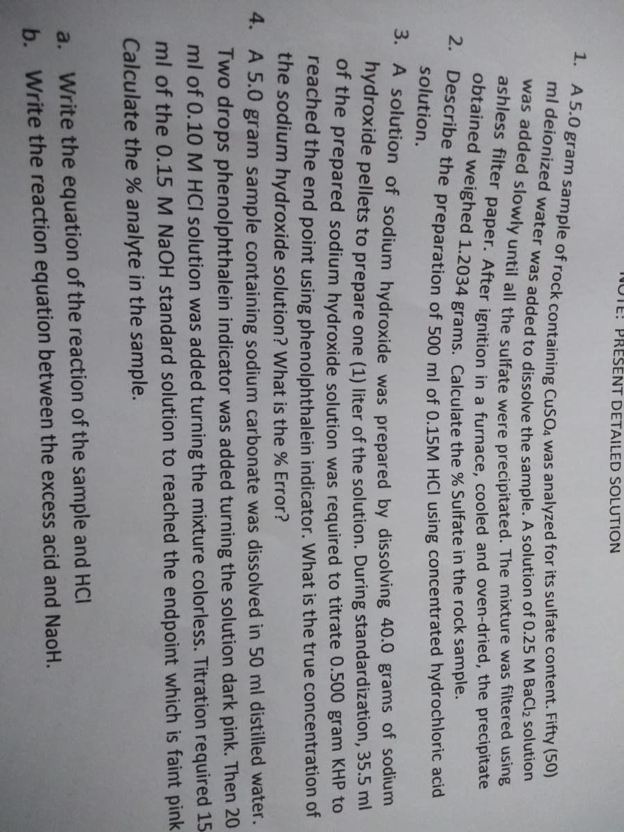 NOTE: PRESENT DETAILED SOLUTION
1. A 5.0 gram sample of rock containing CuSO4 was analyzed for its sulfate content. Fifty (50)
ml deionized water was added to dissolve the sample. A solution of 0.25 M BaCl₂ solution
I was added slowly until all the sulfate were precipitated. The mixture was filtered using
ashless filter paper. After ignition in a furnace, cooled and oven-dried, the precipitate
obtained weighed 1.2034 grams. Calculate the % Sulfate in the rock sample.
2. Describe the preparation of 500 ml of 0.15M HCI using concentrated hydrochloric acid
solution.
3. A solution of sodium hydroxide was prepared by dissolving 40.0 grams of sodium
hydroxide pellets to prepare one (1) liter of the solution. During standardization, 35.5 ml
of the prepared sodium hydroxide solution was required to titrate 0.500 gram KHP to
reached the end point using phenolphthalein indicator. What is the true concentration of
the sodium hydroxide solution? What is the % Error?
4. A 5.0 gram sample containing sodium carbonate was dissolved in 50 ml distilled water.
Two drops phenolphthalein indicator was added turning the solution dark pink. Then 20
ml of 0.10 M HCI solution was added turning the mixture colorless. Titration required 15
ml of the 0.15 M NaOH standard solution to reached the endpoint which is faint pink
Calculate the % analyte in the sample.
a. Write the equation of the reaction of the sample and HCI
b. Write the reaction equation between the excess acid and NaoH.