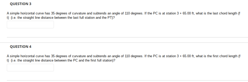 QUESTION 3
A simple horizontal curve has 35 degrees of curvature and subtends an angle of 110 degrees. If the PC is at station 3 + 65.00 ft, what is the last chord length (f
t) (i.e. the straight line distance between the last full station and the PT)?
QUESTION 4
A simple horizontal curve has 35 degrees of curvature and subtends an angle of 110 degrees. If the PC is at station 3 + 65.00 ft, what is the first chord length (f
t) (i.e. the straight line distance between the PC and the first full station)?