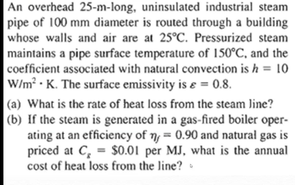 An overhead 25-m-long, uninsulated industrial steam
pipe of 100 mm diameter is routed through a building
whose walls and air are at 25°C. Pressurized steam
maintains a pipe surface temperature of 150°C, and the
coefficient associated with natural convection is h = 10
W/m² • K. The surface emissivity is ɛ = 0.8.
%3D
(a) What is the rate of heat loss from the steam line?
(b) If the steam is generated in a gas-fired boiler oper-
ating at an efficiency of n, = 0.90 and natural
priced at C, = $0.01 per MJ, what is the annual
cost of heat loss from the line? »
gas is
