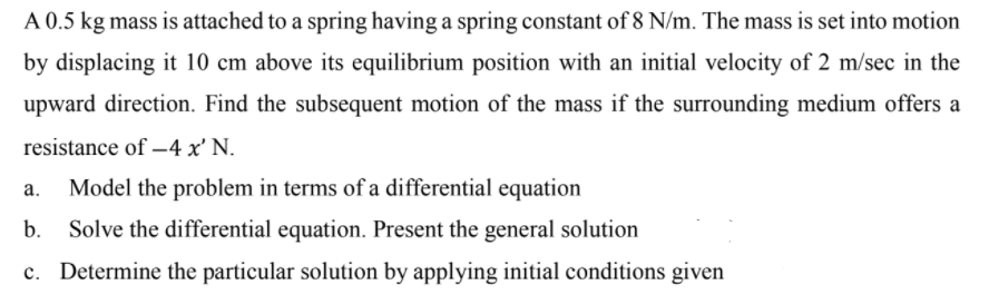 A 0.5 kg mass is attached to a spring having a spring constant of 8 N/m. The mass is set into motion
by displacing it 10 cm above its equilibrium position with an initial velocity of 2 m/sec in the
upward direction. Find the subsequent motion of the mass if the surrounding medium offers a
resistance of –4 x' N.
а.
Model the problem in terms of a differential equation
b.
Solve the differential equation. Present the general solution
c. Determine the particular solution by applying initial conditions given

