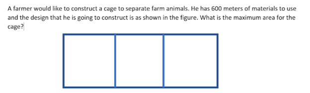 A farmer would like to construct a cage to separate farm animals. He has 600 meters of materials to use
and the design that he is going to construct is as shown in the figure. What is the maximum area for the
cage?
