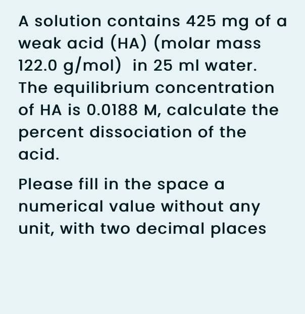 A solution contains 425 mg of a
weak acid (HA) (molar mass
122.0 g/mol) in 25 ml water.
The equilibrium concentration
of HA is 0.0188 M, calculate the
percent dissociation of the
acid.
Please fill in the space a
numerical value without any
unit, with two decimal places
