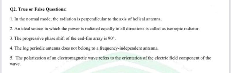 Q2. True or False Questions:
1. In the normal mode, the radiation is perpendicular to the axis of helical antenna.
2. An ideal source in which the power is radiated equally in all directions is called as isotropic radiator.
3. The progressive phase shift of the end-fire array is 90°.
4. The log periodic antenna does not belong to a frequency-independent antenna.
5. The polarization of an electromagnetic wave refers to the orientation of the electric field component of the
wave.
