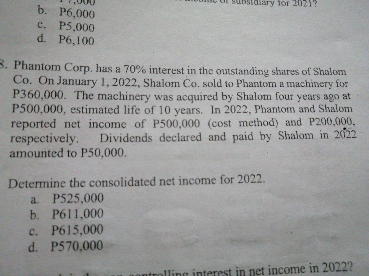 osidiary for 2021?
b. P6,000
P5,000
d. P6,100
с.
3. Phantom Corp. has a 70% interest in the outstanding shares of Shalom
Co. On January 1, 2022, Shalom Co. sold to Phantom a machinery for
P360,000. The machinery was acquired by Shalom four years ago at
P500,000, estimated life of 10 years. In 2022, Phantom and Shalom
reported net income of P500,000 (cost method) and P200,000,
respectively.
amounted to P50,000.
Dividends declared and paid by Shalom in 2022
Determine the consolidated net income for 2022.
a. P525,000
b.
P611,000
c. P615,000
d. P570,000
ntrolling interest in net income in 2022?
