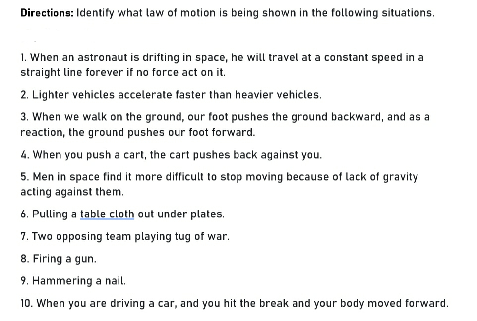 Directions: Identify what law of motion is being shown in the following situations.
1. When an astronaut is drifting in space, he will travel at a constant speed in a
straight line forever if no force act on it.
2. Lighter vehicles accelerate faster than heavier vehicles.
3. When we walk on the ground, our foot pushes the ground backward, and as a
reaction, the ground pushes our foot forward.
4. When you push a cart, the cart pushes back against you.
5. Men in space find it more difficult to stop moving because of lack of gravity
acting against them.
6. Pulling a table cloth out under plates.
7. Two opposing team playing tug of war.
8. Firing a gun.
9. Hammering a nail.
10. When you are driving a car, and you hit the break and your body moved forward.
