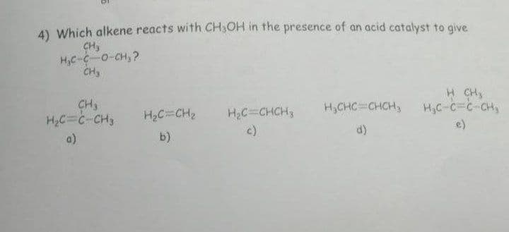 4) Which alkene reacts with CH₂OH in the presence of an acid catalyst to give
CH3
H₂C-C-0-CH₂?
CH₂
CH₂
H₂C=C-CH3
a)
H₂C=CH₂
b)
H₂C=CHCH₂
H₂CHC=CHCH₂
d)
H CH3
H₂C-C=C-CH₂
e)
