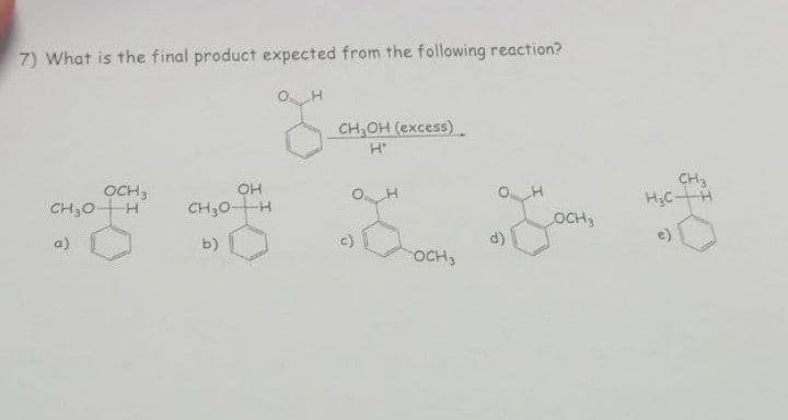 7) What is the final product expected from the following reaction?
H
g
CH₂0-
a)
OCH,
-H
OH
CH₂0-H
b)
CH₂OH (excess)
H'
O H
c)
OCH 3
d)
OCH3
CH3
H₂CH
e)