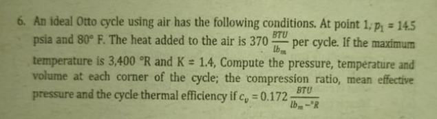 6. An ideal Otto cycle using air has the following conditions. At point 1, p, = 14.5
%3D
BTU
psia and 80° F. The heat added to the air is 370
per cycle. If the maximum
Lbm
temperature is 3,400 °R and K = 1.4, Compute the pressure, température and
volume at each corner of the cycle; the compression ratio, mean effective
%3D
BTU
pressure and the cycle thermal efficiency if c, = 0.172-
lb-R
%3D
