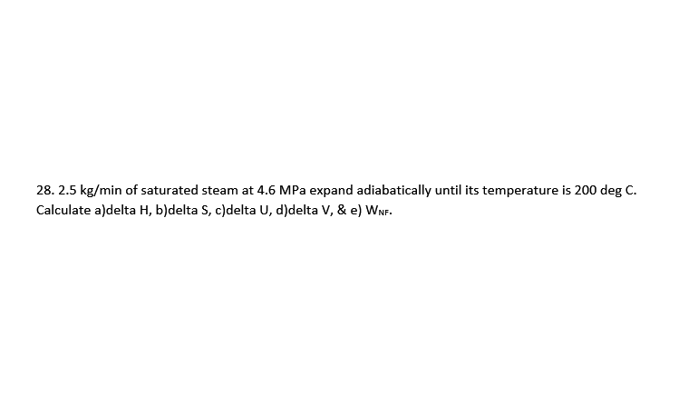 28. 2.5 kg/min of saturated steam at 4.6 MPa expand adiabatically until its temperature is 200 deg C.
Calculate a)delta H, b)delta S, c)delta U, d)delta V, & e) WNF.