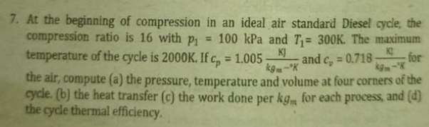 7. At the beginning of compression in an ideal air standard Diesel cycle, the
compression ratio is 16 with p = 100 kPa and T;= 300K. The maximum
temperature of the cycle is 2000K. If c, = 1.005-
K]
and c, = 0.718
kg-K
for
%3D
%3D
the air, compute (a) the pressure, temperature and volume at four corners of the
cycle. (b) the heat transfer (c) the work done per kgm for each process, and (d)
the cycle thermal efficiency.
