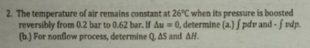 2. The temperature of air remains constant at 26°C when its pressure is boosted
reversibly from 0.2 bar to 0.62 bar. If Au = 0, determine (a.) f pdv and - f vdp.
(b.) For nonflow process, determine Q, AS and AH.
