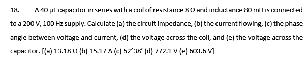 A 40 µF capacitor in series with a coil of resistance 8Q and inductance 80 mH is connected
18.
to a 200 V, 100 Hz supply. Calculate (a) the circuit impedance, (b) the current flowing, (c) the phase
angle between voltage and current, (d) the voltage across the coil, and (e) the voltage across the
capacitor. [(a) 13.18 0 (b) 15.17 A (c) 52°38' (d) 772.1 v (e) 603.6 V]
