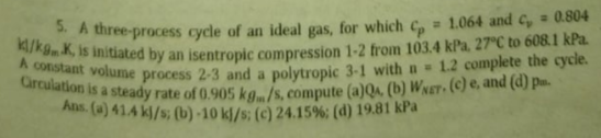 A constant volume process 2-3 and a polytropic 3-1 with a 1.2 complete the cycle.
Grculation is a steady rate of 0.905 kg./s, compute (a)Q4 (b) Wxet, (c) e, and (d) pm.
3. A three-process cycle of an ideal gas, for which C, = 1.064 and C, = 0.804
, is initiated by an isentropic compression 1-2 from 103.4 kPa. 27°C to 608.1 kPa.
Alas. (4) 414 kl/s; (b) -10 k/s; (c) 24.15%; (d) 19.81 kPa
