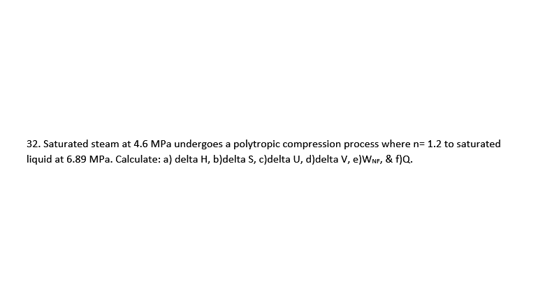 32. Saturated steam at 4.6 MPa undergoes a polytropic compression process where n= 1.2 to saturated
liquid at 6.89 MPa. Calculate: a) delta H, b)delta S, c)delta U, d)delta V, e)WNF, & f)Q.