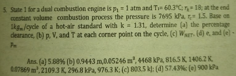5. State 1 for a dual combustion engine is p = 1 atm and T1= 60.3°C; r = 18; at the end
constant volume combustion process the pressure is 7695 kPa, r= 1.5. Base on
1kg/cycle of a hot-air standard with k
clearance, (b) p, V, and T at each corner point on the cycle, (c) WNET (d) e̟ and (e] -
%3D
1.31, determine (a) the percentage
%3D
Pm
Ans. (a} 5.88% (b) 0.9443 m,0.05246 m³, 4468 kPa, 816.5 K, 1406.2 K,
0.07869 m, 2109.3 K, 296.8 kPa, 976.3 K; (c) 803.5 k]; (d) 57.43%; (e) 900 kPa
