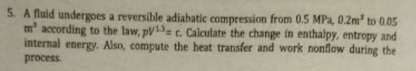 5. A fluid undergoes a reversible adiabatic compression from 0.5 MPa, 0.2m to 0.05
m according to the law, pV1= c. Calculate the change in enthalpy, entropy and
internal energy. Also, compute the heat transfer and work nonflow during the
process.

