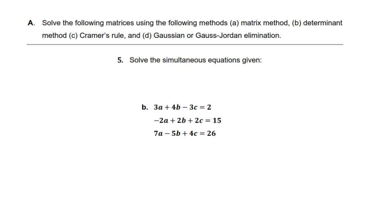 A. Solve the following matrices using the following methods (a) matrix method, (b) determinant
method (c) Cramer's rule, and (d) Gaussian or Gauss-Jordan elimination.
5. Solve the simultaneous equations given:
b. 3a + 4b3c = 2
-2a + 2b +2c= 15
7a-5b + 4c = 26