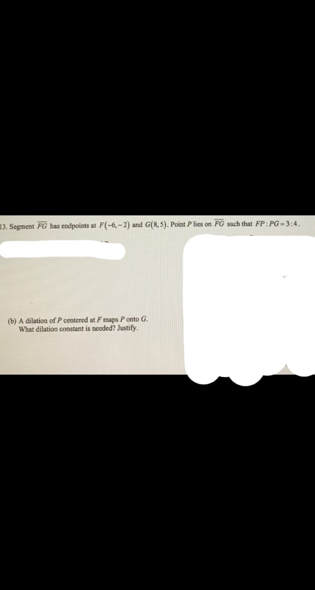 13. Segment FG has endpoints at F(-6,-2) and G(8,5). Point P lies on FG such that FP:PG=3:4.
(b) A dilation of P centered at F maps P onto G.
What dilation constant is needed? Justify.
