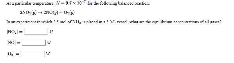 At a particular temperature, K = 9.7 × 10-7 for the following balanced reaction:
2NO2 (9) → 2NO(9) + O2 (g)
In an experiment in which 2.5 mol of NO2 is placed in a 3.0-L vessel, what are the equilibrium concentrations of all gases?
[NO2] =
M
NO] =|
M
[02] =
