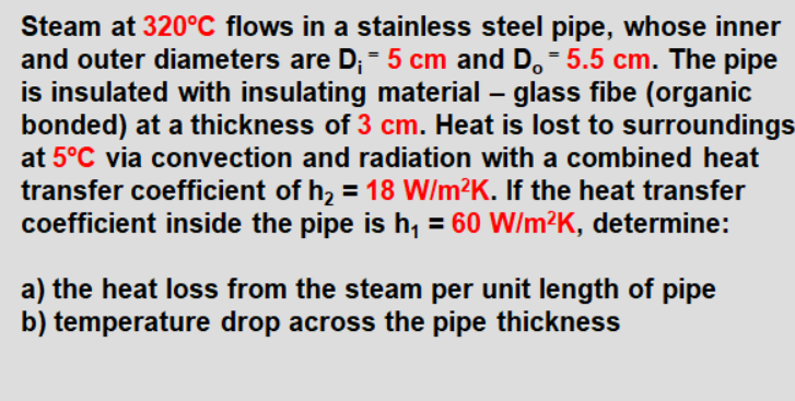 Steam at 320°C flows in a stainless steel pipe, whose inner
and outer diameters are D; = 5 cm and D.- 5.5 cm. The pipe
is insulated with insulating material – glass fibe (organic
bonded) at a thickness of 3 cm. Heat is lost to surroundings
at 5°C via convection and radiation with a combined heat
transfer coefficient of h, = 18 W/m²K. If the heat transfer
coefficient inside the pipe is h, = 60 W/m²K, determine:
a) the heat loss from the steam per unit length of pipe
b) temperature drop across the pipe thickness
