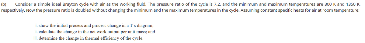 Consider a simple ideal Brayton cycle with air as the working fluid. The pressure ratio of the cycle is 7.2, and the minimum and maximum temperatures are 300 K and 1350 K,
respectively. Now the pressure ratio is doubled without changing the minimum and the maximum temperatures in the cycle. Assuming constant specific heats for air at room temperature;
(b)
i. show the initial process and process change in a T-s diagram;
ii. calculate the change in the net work output per unit mass; and
iii. determine the change in thermal efficiency of the cycle.
