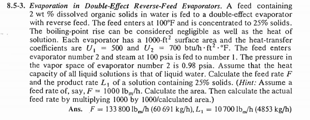 8.5-3. Evaporation in Double-Effect Reverse-Feed Evaporators. A feed containing
2 wt % dissolved organic solids in water is fed to a double-effect evaporator
with reverse feed. The feed enters at 100°F and is concentrated to 25% solids.
The boiling-point rise can be considered negligible as well as the heat of
solution. Each evaporator has a 1000-ft2 surface area and the heat-transfer
coefficients are U
evaporator number 2 and steam at 100 psia is fed to number 1. The pressure in
the vapor space of evaporator number 2 is 0.98 psia. Assume that the heat
capacity of all liquid solutions is that of liquid water. Calculate the feed rate F
and the product rate L, of a solution containing 25% solids. (Hint: Assume a
feed rate of, say, F = 1000 lbm/h. Calculate the area. Then calculate the actual
feed rate by multiplying 1000 by 1000/calculated area.)
= 500 and U2
= 700 btu/h•ft.°F. The feed enters
Ans.
F = 133 800 lb,m/h (60 691 kg/h), L,
10 700 lb„/h (4853 kg/h)
