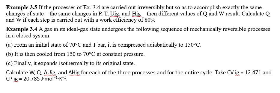 Example 3.5 If the processes of Ex. 3.4 are carried out irreversibly but so as to accomplish exactly the same
changes of state-the same changes in P, T, Uig, and Hig then different values of Q and W result. Calculate Q
and W if each step is carried out with a work efficiency of 80%
Example 3.4 A gas in its ideal-gas state undergoes the following sequence of mechanically reversible processes
in a closed system:
(a) From an initial state of 70°C and 1 bar, it is compressed adiabatically to 150°C.
(b) It is then cooled from 150 to 70°C at constant pressure.
(c) Finally, it expands isothermally to its original state.
Calculate W, Q, AUig, and AHig for each of the three processes and for the entire cycle. Take CV ig = 12.471 and
CP ig = 20.785 J-mol-1-K-1.
