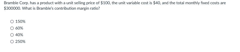 Bramble Corp. has a product with a unit selling price of $100, the unit variable cost is $40, and the total monthly fixed costs are
$300000. What is Bramble's contribution margin ratio?
150%
60%
40%
O 250%