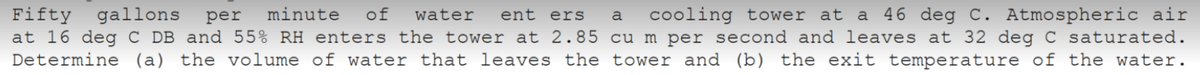 Fifty gallons per minute of water ent ers a cooling tower at a 46 deg C. Atmospheric air
at 16 deg C DB and 55% RH enters the tower at 2.85 cu m per second and leaves at 32 deg C saturated.
Determine (a) the volume of water that leaves the tower and (b) the exit temperature of the water.