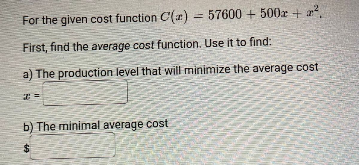 For the given cost function C(x) = 57600 + 500x + x2,
First, find the average cost function. Use it to find:
a) The production level that will minimize the average cost
b) The minimal average cost
%24
