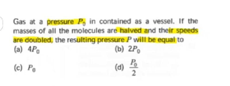 Gas at a pressure P, in contained as a vessel. If the
masses of all the molecules are halved and their speeds
are doubled, the resülting pressure P will be equal to
(a) 4Po
(b) 2Po
(c) Po
(d) =
P.
