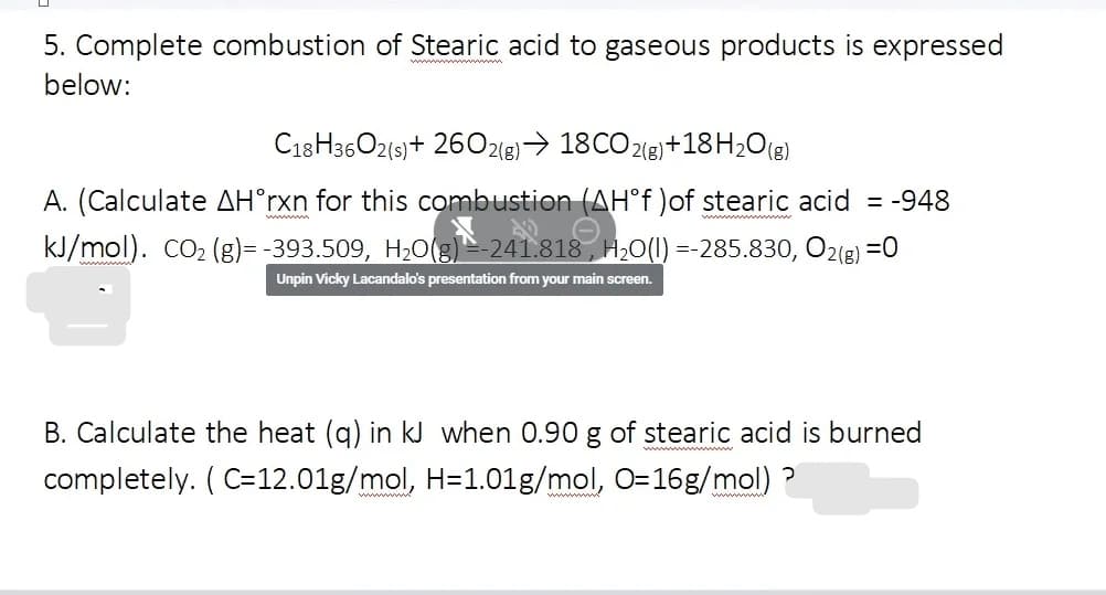 5. Complete combustion of Stearic acid to gaseous products is expressed
below:
C18H36O2(s)+ 26O218)→ 18CO 2(e)+18H,O(g)
A. (Calculate AH°rxn for this combustion (AH°† )of stearic acid = -948
ww n
kJ/mol). cO2 (g)= -393.509, H2O(g) 241.818 , H20(1) =-285.830, O2(8) =0
Unpin Vicky Lacandalo's presentation from your main screen.
B. Calculate the heat (g) in kJ when 0.90 g of stearic acid is burned
completely. ( C=12.01g/mol, H=1.01g/mol, O=16g/mol) ?
wwww
