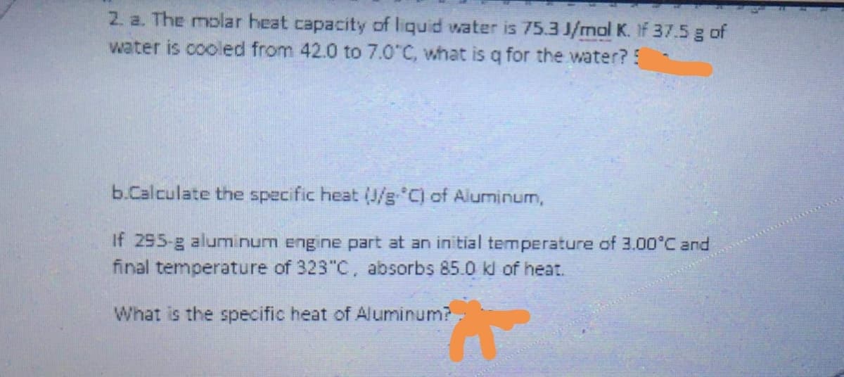 2. a. The molar heat capacity of liquid water is 75.3 J/mol K. If 37.5 g of
water is cooled from 42.0 to 7.0 C, what is q for the water?5
b.Calculate the specific heat (J/g C) of Aluminum,
If 295-g aluminum engine part at an initial temperature of 3.00°C and
final temperature of 323"C, absorbs 85.0 kl of heat.
What is the specific heat of Aluminum?

