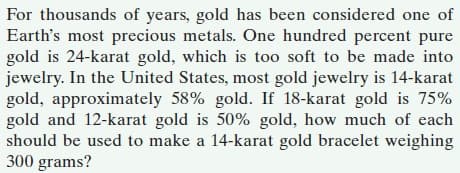 For thousands of years, gold has been considered one of
Earth's most precious metals. One hundred percent pure
gold is 24-karat gold, which is too soft to be made into
jewelry. In the United States, most gold jewelry is 14-karat
gold, approximately 58% gold. If 18-karat gold is 75%
gold and 12-karat gold is 50% gold, how much of each
should be used to make a 14-karat gold bracelet weighing
300 grams?
