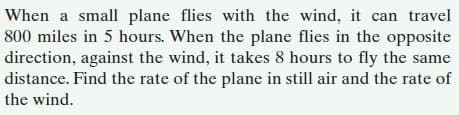 When a small plane flies with the wind, it can travel
800 miles in 5 hours. When the plane flies in the opposite
direction, against the wind, it takes 8 hours to fly the same
distance. Find the rate of the plane in still air and the rate of
the wind.
