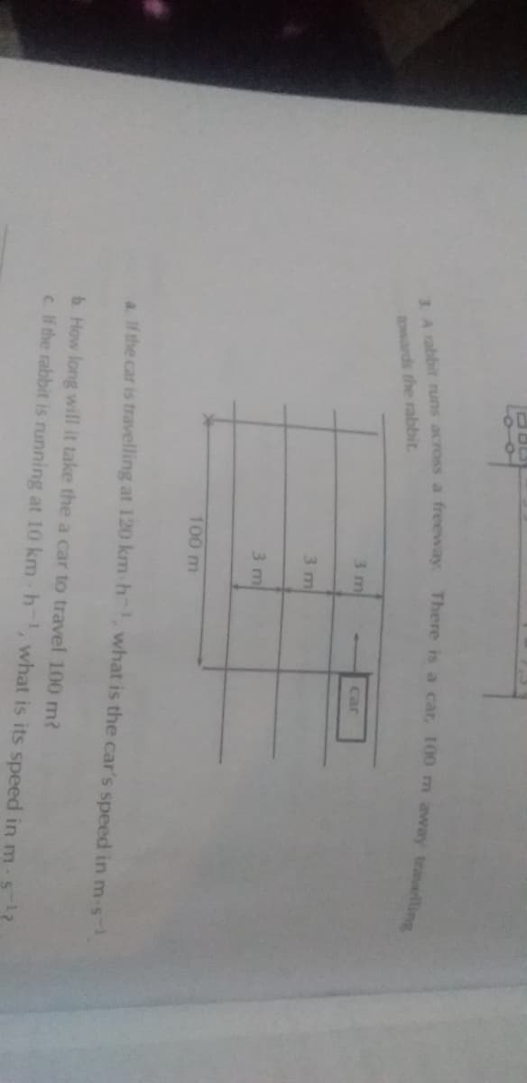 towards the rabbit.
3 m
car
3 m
3 m
100 m
a. If the car is travelling at 120 km h, what is the car's speed in m-s-
b. How long will it take the a car to travel 100 m?
c. If the rabbit is running at 10 km h-, what is its speed in m s?
